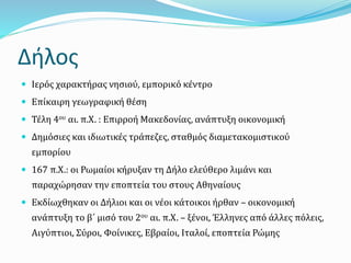 Δήλος
 Ιερός χαρακτήρας νησιού, εμπορικό κέντρο
 Επίκαιρη γεωγραφική θέση
 Τέλη 4ου αι. π.Χ. : Επιρροή Μακεδονίας, ανάπτυξη οικονομική
 Δημόσιες και ιδιωτικές τράπεζες, σταθμός διαμετακομιστικού
εμπορίου
 167 π.Χ.: οι Ρωμαίοι κήρυξαν τη Δήλο ελεύθερο λιμάνι και
παραχώρησαν την εποπτεία του στους Αθηναίους
 Εκδίωχθηκαν οι Δήλιοι και οι νέοι κάτοικοι ήρθαν – οικονομική
ανάπτυξη το β΄ μισό του 2ου αι. π.Χ. – ξένοι, Έλληνες από άλλες πόλεις,
Αιγύπτιοι, Σύροι, Φοίνικες, Εβραίοι, Ιταλοί, εποπτεία Ρώμης
 