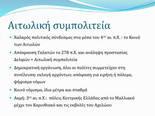 Αιτωλική συμπολιτεία
 Χαλαρός πολιτικός σύνδεσμος στα μέσα του 4ου αι. π.Χ. : το Κοινό
των Αιτωλών
 Απόκρουση Γαλατών το 278 π.Χ. και ανάληψη προστασίας
Δελφών = Αιτωλική συμπολιτεία
 Δημοκρατική οργάνωση, όλοι οι πολίτες συμμετείχαν στη
συνέλευση: εκλογή αρχόντων, απόφαση για ειρήνη ή πόλεμο,
ψήφισμα νόμων
 Κοινό νόμισμα, ίδια μέτρα και σταθμά
 Ακμή: 3ος αι. π.Χ.: πόλεις Κεντρικής Ελλάδας από το Μαλλιακό
μέχρι τον Κορινθιακό και τις εκβολές του Αχελώου
 