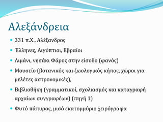 Αλεξάνδρεια
 331 π.Χ., Αλέξανδρος
 Έλληνες, Αιγύπτιοι, Εβραίοι
 Λιμάνι, νησάκι Φάρος στην είσοδο (φανός)
 Μουσείο (βοτανικός και ζωολογικός κήπος, χώροι για
μελέτες αστρονομικές),
 Βιβλιοθήκη (γραμματικοί, σχολιασμός και καταγραφή
αρχαίων συγγραφέων) (πηγή 1)
 Φυτό πάπυρος, μισό εκατομμύριο χειρόγραφα
 