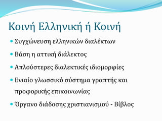 Κοινή Ελληνική ή Κοινή
 Συγχώνευση ελληνικών διαλέκτων
 Βάση η αττική διάλεκτος
 Απλούστερες διαλεκτικές ιδιομορφίες
 Ενιαίο γλωσσικό σύστημα γραπτής και
προφορικής επικοινωνίας
 Όργανο διάδοσης χριστιανισμού - Βίβλος
 