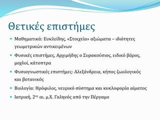 Θετικές επιστήμες
 Μαθηματικά: Ευκλείδης, «Στοιχεία» αξιώματα – ιδιότητες
γεωμετρικών αντικειμένων
 Φυσικές επιστήμες, Αρχιμήδης ο Συρακούσιος, ειδικό βάρος,
μοχλοί, κάτοπτρα
 Φυσιογνωστικές επιστήμες: Αλεξάνδρεια, κήπος ζωολογικός
και βοτανικός
 Βιολογία: Ηρόφιλος, νευρικό σύστημα και κυκλοφορία αίματος
 Ιατρική, 2ος αι. μ.Χ. Γαληνός από την Πέργαμο
 