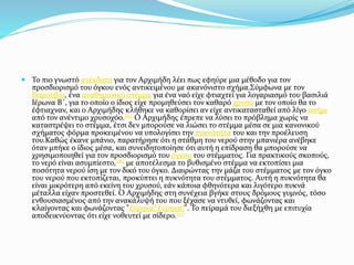  Το πιο γνωστό ανέκδοτο για τον Αρχιμήδη λέει πως εφηύρε μια μέθοδο για τον
προσδιορισμό του όγκου ενός αντικειμένου με ακανόνιστο σχήμα.Σύμφωνα με τον
Βιτρούβιο, ένα αναθηματικό στέμμα για ένα ναό είχε φτιαχτεί για λογαριασμό του βασιλιά
Ιέρωνα Β΄, για το οποίο ο ίδιος είχε προμηθεύσει τον καθαρό χρυσό με τον οποίο θα το
έφτιαχναν, και ο Αρχιμήδης κλήθηκε να καθορίσει αν είχε αντικατασταθεί από λίγο ασήμι
από τον ανέντιμο χρυσοχόο.[15] Ο Αρχιμήδης έπρεπε να λύσει το πρόβλημα χωρίς να
καταστρέψει το στέμμα, έτσι δεν μπορούσε να λιώσει το στέμμα μέσα σε μια κανονικού
σχήματος φόρμα προκειμένου να υπολογίσει την πυκνότητα του και την προέλευση
του.Καθώς έκανε μπάνιο, παρατήρησε ότι η στάθμη του νερού στην μπανιέρα ανέβηκε
όταν μπήκε ο ίδιος μέσα, και συνειδητοποίησε ότι αυτή η επίδραση θα μπορούσε να
χρησιμοποιηθεί για τον προσδιορισμό του όγκου του στέμματος. Για πρακτικούς σκοπούς,
το νερό είναι ασυμπίεστο,[16] με αποτέλεσμα το βυθισμένο στέμμα να εκτοπίσει μια
ποσότητα νερού ίση με τον δικό του όγκο. Διαιρώντας την μάζα του στέμματος με τον όγκο
του νερού που εκτοπίζεται, προκύπτει η πυκνότητα του στέμματος. Αυτή η πυκνότητα θα
είναι μικρότερη από εκείνη του χρυσού, εάν κάποια φθηνότερα και λιγότερο πυκνά
μέταλλα είχαν προστεθεί. Ο Αρχιμήδης στη συνέχεια βγήκε στους δρόμους γυμνός, τόσο
ενθουσιασμένος από την ανακάλυψή του που ξέχασε να ντυθεί, φωνάζοντας και
κλαίγοντας και φωνάζοντας "Εύρηκα! Εύρηκα!". Το πείραμά του διεξήχθη με επιτυχία
αποδεικνύοντας ότι είχε νοθευτεί με σίδερο.[17]
 
