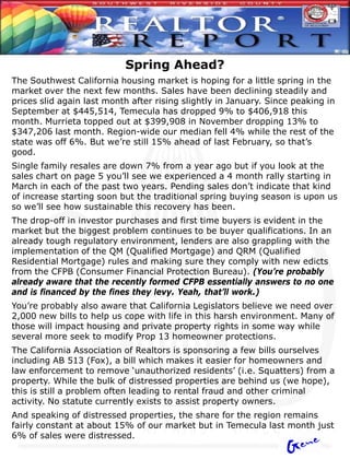 Spring Ahead?
The Southwest California housing market is hoping for a little spring in the
market over the next few months. Sales have been declining steadily and
prices slid again last month after rising slightly in January. Since peaking in
September at $445,514, Temecula has dropped 9% to $406,918 this
month. Murrieta topped out at $399,908 in November dropping 13% to
$347,206 last month. Region-wide our median fell 4% while the rest of the
state was off 6%. But we’re still 15% ahead of last February, so that’s
good.
Single family resales are down 7% from a year ago but if you look at the
sales chart on page 5 you’ll see we experienced a 4 month rally starting in
March in each of the past two years. Pending sales don’t indicate that kind
of increase starting soon but the traditional spring buying season is upon us
so we’ll see how sustainable this recovery has been.
The drop-off in investor purchases and first time buyers is evident in the
market but the biggest problem continues to be buyer qualifications. In an
already tough regulatory environment, lenders are also grappling with the
implementation of the QM (Qualified Mortgage) and QRM (Qualified
Residential Mortgage) rules and making sure they comply with new edicts
from the CFPB (Consumer Financial Protection Bureau). (You’re probably
already aware that the recently formed CFPB essentially answers to no one
and is financed by the fines they levy. Yeah, that’ll work.)
You’re probably also aware that California Legislators believe we need over
2,000 new bills to help us cope with life in this harsh environment. Many of
those will impact housing and private property rights in some way while
several more seek to modify Prop 13 homeowner protections.
The California Association of Realtors is sponsoring a few bills ourselves
including AB 513 (Fox), a bill which makes it easier for homeowners and
law enforcement to remove ‘unauthorized residents’ (i.e. Squatters) from a
property. While the bulk of distressed properties are behind us (we hope),
this is still a problem often leading to rental fraud and other criminal
activity. No statute currently exists to assist property owners.
And speaking of distressed properties, the share for the region remains
fairly constant at about 15% of our market but in Temecula last month just
6% of sales were distressed.
 