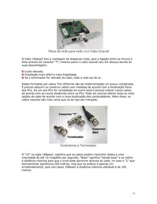 11
O Cabo 10base2 tem a vantagem de dispensar hubs, pois a ligação entre os micros é
feita através do conector “T”, mesmo assim o cabo coaxial caiu em desuso devido às
suas desvantagens:
Custo elevado,
Instalação mais difícil e mais fragilidade,
Se o terminador for retirado do cabo, toda a rede sai do ar.
Redes formadas por cabos Thin Ethernet são de implementação um pouco complicada.
É preciso adquirir ou construir cabos com medidas de acordo com a localização física
dos PCs. Se um dos PCs for reinstalado em outro local é preciso utilizar novos cabos,
de acordo com as novas distâncias entre os PCs. Pode ser preciso alterar duas ou mais
seções de cabo de acordo com a nova localização dos computadores. Além disso, os
cabos coaxiais são mais caros que os do tipo par trançado.
O “10” na sigla 10Base2, significa que os cabos podem transmitir dados a uma
velocidade de até 10 megabits por segundo, “Base” significa “banda base” e se refere
à distância máxima para que o sinal pode percorrer através do cabo, no caso o “2” que
teoricamente significaria 200 metros, mas que na prática é apenas um
arredondamento, pois nos cabos 10Base2 a distância máxima utilizável é de 185
metros.
 