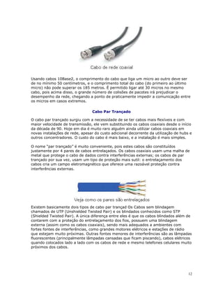 12
Usando cabos 10Base2, o comprimento do cabo que liga um micro ao outro deve ser
de no mínimo 50 centímetros, e o comprimento total do cabo (do primeiro ao último
micro) não pode superar os 185 metros. É permitido ligar até 30 micros no mesmo
cabo, pois acima disso, o grande número de colisões de pacotes irá prejudicar o
desempenho da rede, chegando a ponto de praticamente impedir a comunicação entre
os micros em casos extremos.
Cabo Par Trançado
O cabo par trançado surgiu com a necessidade de se ter cabos mais flexíveis e com
maior velocidade de transmissão, ele vem substituindo os cabos coaxiais desde o início
da década de 90. Hoje em dia é muito raro alguém ainda utilizar cabos coaxiais em
novas instalações de rede, apesar do custo adicional decorrente da utilização de hubs e
outros concentradores. O custo do cabo é mais baixo, e a instalação é mais simples.
O nome “par trançado” é muito conveniente, pois estes cabos são constituídos
justamente por 4 pares de cabos entrelaçados. Os cabos coaxiais usam uma malha de
metal que protege o cabo de dados contra interferências externas; os cabos de par
trançado por sua vez, usam um tipo de proteção mais sutil: o entrelaçamento dos
cabos cria um campo eletromagnético que oferece uma razoável proteção contra
interferências externas.
Existem basicamente dois tipos de cabo par trançad Os Cabos sem blindagem
chamados de UTP (Unshielded Twisted Pair) e os blindados conhecidos como STP
(Shielded Twisted Pair). A única diferença entre eles é que os cabos blindados além de
contarem com a proteção do entrelaçamento dos fios, possuem uma blindagem
externa (assim como os cabos coaxiais), sendo mais adequados a ambientes com
fortes fontes de interferências, como grandes motores elétricos e estações de rádio
que estejam muito próximas. Outras fontes menores de interferências são as lâmpadas
fluorescentes (principalmente lâmpadas cansadas que ficam piscando), cabos elétricos
quando colocados lado a lado com os cabos de rede e mesmo telefones celulares muito
próximos dos cabos.
 