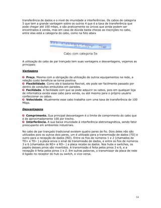 14
transferência de dados e o nível de imunidade a interferências. Os cabos de categoria
5 que tem a grande vantagem sobre os outros 4 que é a taxa de transferência que
pode chegar até 100 mbps, e são praticamente os únicos que ainda podem ser
encontrados à venda, mas em caso de dúvida basta checas as inscrições no cabo,
entre elas está a categoria do cabo, como na foto abaix
A utilização do cabo de par trançado tem suas vantagens e desvantagens, vejamos as
principais:
Vantagens
Preço. Mesma com a obrigação da utilização de outros equipamentos na rede, a
relação custo beneficia se torna positiva.
Flexibilidade. Como ele é bastante flexível, ele pode ser facilmente passado por
dentro de conduítes embutidos em paredes.
Facilidade. A facilidade com que se pode adquirir os cabos, pois em qualquer loja
de informática existe esse cabo para venda, ou até mesmo para o próprio usuário
confeccionar os cabos.
Velocidade. Atualmente esse cabo trabalha com uma taxa de transferência de 100
Mbps.
Desvantagens
Comprimento. Sua principal desvantagem é o limite de comprimento do cabo que
é de aproximadamente 100 por trecho.
Interferência. A sua baixa imunidade à interferência eletromagnética, sendo fator
preocupante em ambientes industriais.
No cabo de par trançado tradicional existem quatro pares de fio. Dois deles não são
utilizados pois os outros dois pares, um é utilizado para a transmissão de dados (TD) e
outro para a recepção de dados (RD). Entre os fios de números 1 e 2 (chamados de
TD+ e TD– ) a placa envia o sinal de transmissão de dados, e entre os fios de números
3 e 6 (chamados de RD+ e RD– ) a placa recebe os dados. Nos hubs e switches, os
papéis desses pinos são invertidos. A transmissão é feita pelos pinos 3 e 6, e a
recepção é feita pelos pinos 1 e 2. Em outras palavras, o transmissor da placa de rede
é ligado no receptor do hub ou switch, e vice-versa.
 