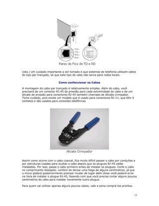 15
(obs.) Um cuidado importante a ser tomado é que sistemas de telefonia utilizam cabos
do tipo par trançado, só que este tipo de cabo não serve para redes locais.
Como confeccionar os Cabos
A montagem do cabo par trançado é relativamente simples. Além do cabo, você
precisará de um conector RJ-45 de pressão para cada extremidade do cabo e de um
alicate de pressão para conectores RJ-45 também chamado de Alicate crimpador.
Tome cuidado, pois existe um modelo que é usado para conectores RJ-11, que têm 4
contatos e são usados para conexões telefônicas
Assim como ocorre com o cabo coaxial, fica muito difícil passar o cabo por conduítes e
por estruturas usadas para ocultar o cabo depois que os plugues RJ-45 estão
instalados. Por isso, passe o cabo primeiro antes de instalar os plugues. Corte o cabo
no comprimento desejado. Lembre de deixar uma folga de alguns centímetros, já que
o micro poderá posteriormente precisar mudar de lugar além disso você poderá errar
na hora de instalar o plugue RJ-45, fazendo com que você precise cortar alguns poucos
centímetros do cabo para instalar novamente outro plugue.
Para quem vai utilizar apenas alguns poucos cabos, vale a pena comprá-los prontos.
 