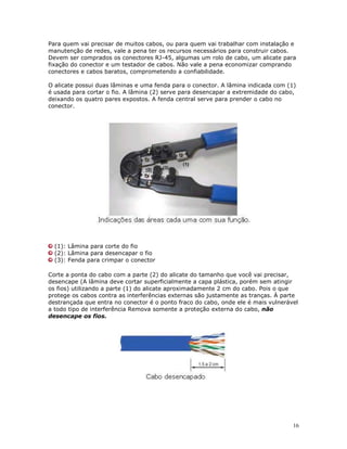 16
Para quem vai precisar de muitos cabos, ou para quem vai trabalhar com instalação e
manutenção de redes, vale a pena ter os recursos necessários para construir cabos.
Devem ser comprados os conectores RJ-45, algumas um rolo de cabo, um alicate para
fixação do conector e um testador de cabos. Não vale a pena economizar comprando
conectores e cabos baratos, comprometendo a confiabilidade.
O alicate possui duas lâminas e uma fenda para o conector. A lâmina indicada com (1)
é usada para cortar o fio. A lâmina (2) serve para desencapar a extremidade do cabo,
deixando os quatro pares expostos. A fenda central serve para prender o cabo no
conector.
(1): Lâmina para corte do fio
(2): Lâmina para desencapar o fio
(3): Fenda para crimpar o conector
Corte a ponta do cabo com a parte (2) do alicate do tamanho que você vai precisar,
desencape (A lâmina deve cortar superficialmente a capa plástica, porém sem atingir
os fios) utilizando a parte (1) do alicate aproximadamente 2 cm do cabo. Pois o que
protege os cabos contra as interferências externas são justamente as tranças. À parte
destrançada que entra no conector é o ponto fraco do cabo, onde ele é mais vulnerável
a todo tipo de interferência Remova somente a proteção externa do cabo, não
desencape os fios.
 