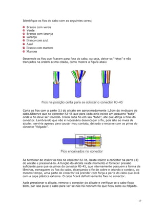 17
Identifique os fios do cabo com as seguintes cores:
Branco com verde
Verde
Branco com laranja
Laranja
Branco com azul
Azul
Branco com marrom
Marrom
Desenrole os fios que ficaram para fora do cabo, ou seja, deixe-os “retos” e não
trançados na ordem acima citada, como mostra a figura abaix
Corte os fios com a parte (1) do alicate em aproximadamente 1,5cm do invólucro do
cabo.Observe que no conector RJ-45 que para cada pino existe um pequeno “tubo”
onde o fio deve ser inserido. Insira cada fio em seu “tubo”, até que atinja o final do
conector. Lembrando que não é necessário desencapar o fio, pois isto ao invés de
ajudar, serviria apenas para causar mau contato, deixado o encaixe com os pinos do
conector “folgado”.
Ao terminar de inserir os fios no conector RJ-45, basta inserir o conector na parte (3)
do alicate e pressioná-lo. A função do alicate neste momento é fornecer pressão
suficiente para que os pinos do conector RJ-45, que internamente possuem a forma de
lâminas, esmaguem os fios do cabo, alcançando o fio de cobre e criando o contato, ao
mesmo tempo, uma parte do conector irá prender com força a parte do cabo que está
com a capa plástica externa. O cabo ficará definitivamente fixo no conector.
Após pressionar o alicate, remova o conector do alicate e verifique se o cabo ficou
bom, par isso puxe o cabo para ver se não há nenhum fio que ficou solto ou folgado.
 
