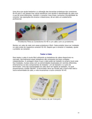 18
Uma dica que ajuda bastante e a utilização das borrachas protetoras dos conectores
RJ-45 pois o uso desses traz vários benefícios com facilita a identificação do cabo com
o uso de cores diferentes, mantém o conector mais limpo, aumenta a durabilidade do
conector nas operações de encaixe e desencaixe, dá ao cabo um acabamento
profissional.
Montar um cabo de rede com esses protetores é fácil. Cada protetor deve ser instalado
no cabo antes do respectivo conector RJ-45. Depois que o conector é instalado, ajuste
o protetor ao conector.
Testar o Cabo
Para testar o cabo é muito fácil utilizando os testadores de cabos disponíveis no
mercado. Normalmente esses testadores são compostos de duas unidades
independentes. A vantagem disso é que o cabo pode ser testado no próprio local onde
fica instalado, muitas vezes com as extremidades localizadas em recintos diferentes.
Chamaremos os dois componentes do testador: um de testador e o outro de
terminador. Uma das extremidades do cabo deve ser ligada ao testador, no qual
pressionamos o botão ON/OFF. O terminador deve ser levado até o local onde está a
outra extremidade do cabo, e nele encaixamos o outro conector RJ-45.
 