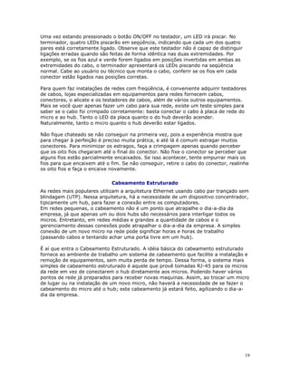 19
Uma vez estando pressionado o botão ON/OFF no testador, um LED irá piscar. No
terminador, quatro LEDs piscarão em seqüência, indicando que cada um dos quatro
pares está corretamente ligado. Observe que este testador não é capaz de distinguir
ligações erradas quando são feitas de forma idêntica nas duas extremidades. Por
exemplo, se os fios azul e verde forem ligados em posições invertidas em ambas as
extremidades do cabo, o terminador apresentará os LEDs piscando na seqüência
normal. Cabe ao usuário ou técnico que monta o cabo, conferir se os fios em cada
conector estão ligados nas posições corretas.
Para quem faz instalações de redes com freqüência, é conveniente adquirir testadores
de cabos, lojas especializadas em equipamentos para redes fornecem cabos,
conectores, o alicate e os testadores de cabos, além de vários outros equipamentos.
Mais se você quer apenas fazer um cabo para sua rede, existe um teste simples para
saber se o cabo foi crimpado corretamente: basta conectar o cabo à placa de rede do
micro e ao hub. Tanto o LED da placa quanto o do hub deverão acender.
Naturalmente, tanto o micro quanto o hub deverão estar ligados.
Não fique chateado se não conseguir na primeira vez, pois a experiência mostra que
para chegar à perfeição é preciso muita prática, e até lá é comum estragar muitos
conectores. Para minimizar os estragos, faça a crimpagem apenas quando perceber
que os oito fios chegaram até o final do conector. Não fixe o conector se perceber que
alguns fios estão parcialmente encaixados. Se isso acontecer, tente empurrar mais os
fios para que encaixem até o fim. Se não conseguir, retire o cabo do conector, realinhe
os oito fios e faça o encaixe novamente.
Cabeamento Estruturado
As redes mais populares utilizam a arquitetura Ethernet usando cabo par trançado sem
blindagem (UTP). Nessa arquitetura, há a necessidade de um dispositivo concentrador,
tipicamente um hub, para fazer a conexão entre os computadores.
Em redes pequenas, o cabeamento não é um ponto que atrapalhe o dia-a-dia da
empresa, já que apenas um ou dois hubs são necessários para interligar todos os
micros. Entretanto, em redes médias e grandes a quantidade de cabos e o
gerenciamento dessas conexões pode atrapalhar o dia-a-dia da empresa. A simples
conexão de um novo micro na rede pode significar horas e horas de trabalho
(passando cabos e tentando achar uma porta livre em um hub).
É aí que entra o Cabeamento Estruturado. A idéia básica do cabeamento estruturado
fornece ao ambiente de trabalho um sistema de cabeamento que facilite a instalação e
remoção de equipamentos, sem muita perda de tempo. Dessa forma, o sistema mais
simples de cabeamento estruturado é aquele que provê tomadas RJ-45 para os micros
da rede em vez de conectarem o hub diretamente aos micros. Podendo haver vários
pontos de rede já preparados para receber novas maquinas. Assim, ao trocar um micro
de lugar ou na instalação de um novo micro, não haverá a necessidade de se fazer o
cabeamento do micro até o hub; este cabeamento já estará feito, agilizando o dia-a-
dia da empresa.
 