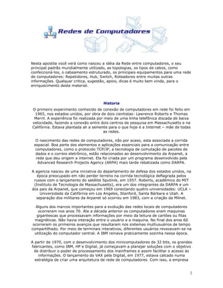 2
Nesta apostila você verá como nasceu a idéia da Rede entre computadores, o seu
principal padrão mundialmente utilizado, as topologias, os tipos de cabos, como
confeccioná-los, o cabeamento estruturado, os principais equipamentos para uma rede
de computadores: Repetidores, Hub, Switch, Roteadores entre muitas outras
informações. Qualquer critica, sugestão, apoio, dicas é muito bem vinda, para o
enriquecimento deste material.
Historia
O primeiro experimento conhecido de conexão de computadores em rede foi feito em
1965, nos estados unidos, por obra de dois cientistas: Lawrence Roberts e Thomas
Merril. A experiência foi realizada por meio de uma linha telefônica discada de baixa
velocidade, fazendo a conexão entre dois centros de pesquisa em Massachusetts e na
Califórnia. Estava plantada ali a semente para o que hoje é a Internet – mãe de todas
as redes.
O nascimento das redes de computadores, não por acaso, esta associada a corrida
espacial. Boa parte dos elementos e aplicações essenciais para a comunicação entre
computadores, como o protocolo TCP/IP, a tecnologia de comutação de pacotes de
dados e o correio eletrônico, estão relacionados ao desenvolvimento da Arpanet, a
rede que deu origem a internet. Ela foi criada por um programa desenvolvido pela
Advanced Research Projects Agency (ARPA) mais tarde rebatizada como DARPA.
A agencia nasceu de uma iniciativa do departamento de defesa dos estados unidos, na
época preocupado em não perder terreno na corrida tecnológica deflagrada pelos
russos com o lançamento do satélite Sputinik, em 1957. Roberts, acadêmico do MIT
(Instituto de Tecnologia de Massachusetts), era um dos integrantes da DARPA e um
dos pais da Arpanet, que começou em 1969 conectando quatro universidades: UCLA –
Universidade da Califórnia em Los Angeles, Stanford, Santa Bárbara e Utah. A
separação dos militares da Arpanet só ocorreu em 1983, com a criação da Milnet.
Alguns dos marcos importantes para a evolução das redes locais de computadores
ocorreram nos anos 70. Ate a década anterior os computadores eram maquinas
gigantescas que processavam informações por meio da leitura de cartões ou fitas
magnéticas. Não havia interação entre o usuário e a maquina. No final dos anos 60
ocorreram os primeiros avanços que resultaram nos sistemas multiusuários de tempo
compartilhado. Por meio de terminais interativos, diferentes usuários revezavam-se na
utilização do computador central. A IBM reinava praticamente sozinha nessa época.
A partir de 1970, com o desenvolvimento dos minicomputadores de 32 bits, os grandes
fabricantes, como IBM, HP e Digital, já começavam a planejar soluções com o objetivo
de distribuir o poder de processamento dos mainframes e assim facilitar o acesso às
informações. O lançamento do VAX pela Digital, em 1977, estava calcado numa
estratégia de criar uma arquitetura de rede de computadores. Com isso, a empresa
 