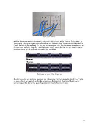 20
A idéia do cabeamento estruturado vai muito alem disso. Além do uso de tomadas, o
sistema de cabeamento estruturado utiliza um concentrador de cabos chamado Patch
Panel (Painel de Conexões). Em vez de os cabos que vêm das tomadas conectarem-se
diretamente ao hub, eles são conectados ao patch panel. Dessa forma, o patch panel
funciona como um grande concentrador de tomadas
O patch panel é um sistema passivo, ele não possui nenhum circuito eletrônico. Trata-
se somente de um painel contendo conectores. Esse painel é construído com um
tamanho padrão, de forma que ele possa ser instalado em um rack.
 