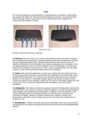 22
Hubs
Os Hubs são dispositivos concentradores, responsáveis por centralizar a distribuição
dos quadros de dados em redes fisicamente ligadas em estrelas. Funcionando assim
como uma peça central, que recebe os sinais transmitidos pelas estações e os
retransmite para todas as demais.
Existem vários tipos de hubs, vejamos:
Passivos: O termo “Hub” é um termo muito genérico usado para definir qualquer
tipo de dispositivo concentrador. Concentradores de cabos que não possuem qualquer
tipo de alimentação elétrica são chamados hubs passivos funcionando como um
espelho, refletindo os sinais recebidos para todas as estações a ele conectadas. Como
ele apenas distribui o sinal, sem fazer qualquer tipo de amplificação, o comprimento
total dos dois trechos de cabo entre um micro e outro, passando pelo hub, não pode
exceder os 100 metros permitidos pelos cabos de par trançado.
Ativos: São hubs que regeneram os sinais que recebem de suas portas antes de
enviá-los para todas as portas. Funcionando como repetidores. Na maioria das vezes,
quando falamos somente “hub” estamos nos referindo a esse tipo de hub. Enquanto
usando um Hub passivo o sinal pode trafegar apenas 100 metros somados os dois
trechos de cabos entre as estações, usando um hub ativo o sinal pode trafegar por 100
metros até o hub, e após ser retransmitido por ele trafegar mais 100 metros
completos.
Inteligentes: São hubs que permitem qualquer tipo de monitoramento. Este tipo de
monitoramento, que é feito via software capaz de detectar e se preciso desconectar da
rede estações com problemas que prejudiquem o tráfego ou mesmo derrube a rede
inteira; detectar pontos de congestionamento na rede, fazendo o possível para
normalizar o tráfego; detectar e impedir tentativas de invasão ou acesso não
autorizado à rede entre outras funções, que variam de acordo com a fabricante e o
modelo do Hub.
Empilháveis: Também chamado xxxxxxável (stackable). Esse tipo de hub permite
a ampliação do seu número de portas.Veremos esse tipo de hub mais detalhadamente
adiante.
 