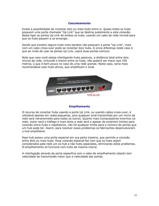 23
Cascateamento
Existe a possibilidade de conectar dois ou mais hubs entre si. Quase todos os hubs
possuem uma porta chamada “Up Link” que se destina justamente a esta conexão.
Basta ligar as portas Up Link de ambos os hubs, usando um cabo de rede normal para
que os hubs passem a se enxergar.
Sendo que existem alguns hubs mais baratos não possuem a porta “Up Link”, mais
com um cabo cross-over pode-se conectar dois hubs. A única diferença neste caso é
que ao invés de usar as portas Up Link, usará duas portas comuns.
Note que caso você esteja interligando hubs passivos, a distância total entre dois
micros da rede, incluindo o trecho entre os hubs, não poderá ser maior que 100
metros, o que é bem pouco no caso de uma rede grande. Neste caso, seria mais
recomendável usar hubs ativos, que amplificam o sinal.
Empilhamento
O recurso de conectar hubs usando a porta Up Link, ou usando cabos cross-over, é
utilizável apenas em redes pequenas, pois qualquer sinal transmitido por um micro da
rede será retransmitido para todos os outros. Quanto mais Computadores tivermos na
rede, maior será o tráfego e mais lenta a rede será e apesar de existirem limites para
conexão entre hubs e repetidores, não há qualquer limite para o número de portas que
um hub pode ter. Assim, para resolver esses problemas os fabricantes desenvolveram
o hub empilhável.
Esse hub possui uma porta especial em sua parte traseira, que permite a conexão
entre dois ou mais hubs. Essa conexão especial faz com que os hubs sejam
considerados pela rede um só hub e não hubs separados, eliminando estes problemas.
O empilhamento só funciona com hubs da mesma marca.
A interligação através de porta especifica com o cabo de empilhamento (stack) tem
velocidade de transmissão maior que a velocidade das portas.
 
