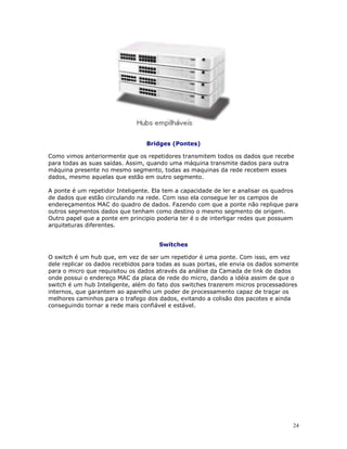 24
Bridges (Pontes)
Como vimos anteriormente que os repetidores transmitem todos os dados que recebe
para todas as suas saídas. Assim, quando uma máquina transmite dados para outra
máquina presente no mesmo segmento, todas as maquinas da rede recebem esses
dados, mesmo aquelas que estão em outro segmento.
A ponte é um repetidor Inteligente. Ela tem a capacidade de ler e analisar os quadros
de dados que estão circulando na rede. Com isso ela consegue ler os campos de
endereçamentos MAC do quadro de dados. Fazendo com que a ponte não replique para
outros segmentos dados que tenham como destino o mesmo segmento de origem.
Outro papel que a ponte em principio poderia ter é o de interligar redes que possuem
arquiteturas diferentes.
Switches
O switch é um hub que, em vez de ser um repetidor é uma ponte. Com isso, em vez
dele replicar os dados recebidos para todas as suas portas, ele envia os dados somente
para o micro que requisitou os dados através da análise da Camada de link de dados
onde possui o endereço MAC da placa de rede do micro, dando a idéia assim de que o
switch é um hub Inteligente, além do fato dos switches trazerem micros processadores
internos, que garantem ao aparelho um poder de processamento capaz de traçar os
melhores caminhos para o trafego dos dados, evitando a colisão dos pacotes e ainda
conseguindo tornar a rede mais confiável e estável.
 