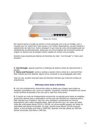 25
De maneira geral a função do switch é muito parecida com a de um bridge, com a
exceção que um switch tem mais portas e um melhor desempenho, já que manterá o
cabeamento da rede livre. Outra vantagem é que mais de uma comunicação pode ser
estabelecida simultaneamente, desde que as comunicações não envolvam portas de
origem ou destino que já estejam sendo usadas em outras comunicações.
Existem duas arquiteturas básicas de Switches de rede: "cut-through" e "store-and-
forward":
Cut-through: apenas examina o endereço de destino antes de reencaminhar o
pacote.
Store-and-forward: aceita e analisa o pacote inteiro antes de o reencaminhar.
Este método permite detectar alguns erros, evitando a sua propagação pela rede.
Hoje em dia, existem diversos tipos de Switches híbridos que misturam ambas as
arquiteturas.
Diferença entre Hubs e Switches
Um hub simplesmente retransmite todos os dados que chegam para todas as
estações conectadas a ele, como um espelho. Causando o famoso broadcast que causa
muito conflitos de pacotes e faz com que a rede fica muito lenta.
O switch ao invés de simplesmente encaminhar os pacotes para todas as estações,
encaminha apenas para o destinatário correto pois ele identifica as maquinas pelo o
MAC addrees que é estático. Isto traz uma vantagem considerável em termos
desempenho para redes congestionadas, além de permitir que, em casos de redes,
onde são misturadas placas 10/10 e 10/100, as comunicações possam ser feitas na
velocidade das placas envolvidas. Ou seja, quando duas placas 10/100 trocarem
dados, a comunicação será feita a 100M bits. Quando uma das placas de 10M bits
estiver envolvida, será feita a 10M bits.
 