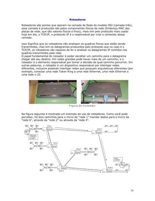 26
Roteadores
Roteadores são pontes que operam na camada de Rede do modelo OSI (camada três),
essa camada é produzida não pelos componentes físicos da rede (Endereço MAC das
placas de rede, que são valores físicos e fixos), mais sim pelo protocolo mais usado
hoje em dia, o TCP/IP, o protocolo IP é o responsável por criar o conteúdo dessa
camada.
Isso Significa que os roteadores não analisam os quadros físicos que estão sendo
transmitidos, mas sim os datagramas produzidos pelo protocolo que no caso é o
TCP/IP, os roteadores são capazes de ler e analisar os datagramas IP contidos nos
quadros transmitidos pela rede.
O papel fundamental do roteador é poder escolher um caminho para o datagrama
chegar até seu destino. Em redes grandes pode haver mais de um caminho, e o
roteador é o elemento responsável por tomar a decisão de qual caminho percorrer. Em
outras palavras, o roteador é um dispositivo responsável por interligar redes
diferentes, inclusive podendo interligar redes que possuam arquiteturas diferentes (por
exemplo, conectar uma rede Token Ring a uma rede Ethernet, uma rede Ethernet a
uma rede x-25
Na figura seguinte é mostrado um exemplo de uso de roteadores. Como você pode
perceber, há dois caminhos para o micro da “rede 1” mandar dados para o micro da
“rede 6”, através da “rede 2” ou através da “rede 4”.
 