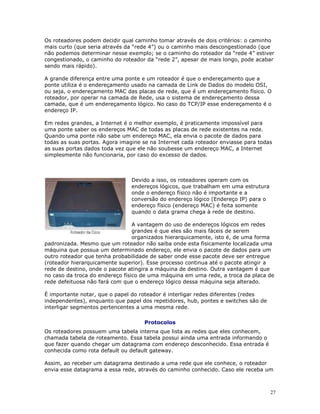 27
Os roteadores podem decidir qual caminho tomar através de dois critérios: o caminho
mais curto (que seria através da “rede 4”) ou o caminho mais descongestionado (que
não podemos determinar nesse exemplo; se o caminho do roteador da “rede 4” estiver
congestionado, o caminho do roteador da “rede 2”, apesar de mais longo, pode acabar
sendo mais rápido).
A grande diferença entre uma ponte e um roteador é que o endereçamento que a
ponte utiliza é o endereçamento usado na camada de Link de Dados do modelo OSI,
ou seja, o endereçamento MAC das placas de rede, que é um endereçamento físico. O
roteador, por operar na camada de Rede, usa o sistema de endereçamento dessa
camada, que é um endereçamento lógico. No caso do TCP/IP esse endereçamento é o
endereço IP.
Em redes grandes, a Internet é o melhor exemplo, é praticamente impossível para
uma ponte saber os endereços MAC de todas as placas de rede existentes na rede.
Quando uma ponte não sabe um endereço MAC, ela envia o pacote de dados para
todas as suas portas. Agora imagine se na Internet cada roteador enviasse para todas
as suas portas dados toda vez que ele não soubesse um endereço MAC, a Internet
simplesmente não funcionaria, por caso do excesso de dados.
Devido a isso, os roteadores operam com os
endereços lógicos, que trabalham em uma estrutura
onde o endereço físico não é importante e a
conversão do endereço lógico (Endereço IP) para o
endereço físico (endereço MAC) é feita somente
quando o data grama chega à rede de destino.
A vantagem do uso de endereços lógicos em redes
grandes é que eles são mais fáceis de serem
organizados hierarquicamente, isto é, de uma forma
padronizada. Mesmo que um roteador não saiba onde esta fisicamente localizada uma
máquina que possua um determinado endereço, ele envia o pacote de dados para um
outro roteador que tenha probabilidade de saber onde esse pacote deve ser entregue
(roteador hierarquicamente superior). Esse processo continua até o pacote atingir a
rede de destino, onde o pacote atingira a máquina de destino. Outra vantagem é que
no caso da troca do endereço físico de uma máquina em uma rede, a troca da placa de
rede defeituosa não fará com que o endereço lógico dessa máquina seja alterado.
É importante notar, que o papel do roteador é interligar redes diferentes (redes
independentes), enquanto que papel dos repetidores, hub, pontes e switches são de
interligar segmentos pertencentes a uma mesma rede.
Protocolos
Os roteadores possuem uma tabela interna que lista as redes que eles conhecem,
chamada tabela de roteamento. Essa tabela possui ainda uma entrada informando o
que fazer quando chegar um datagrama com endereço desconhecido. Essa entrada é
conhecida como rota default ou default gateway.
Assim, ao receber um datagrama destinado a uma rede que ele conhece, o roteador
envia esse datagrama a essa rede, através do caminho conhecido. Caso ele receba um
 