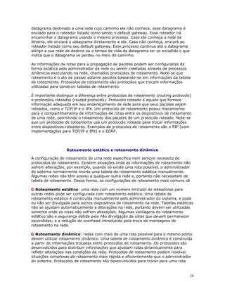 28
datagrama destinado a uma rede cujo caminho ele não conhece, esse datagrama é
enviado para o roteador listado como sendo o default gateway. Esse roteador irá
encaminhar o datagrama usando o mesmo processo. Caso ele conheça a rede de
destino, ele enviará o datagrama diretamente a ela. Caso não conheça, enviará ao
roteador listado como seu default gateway. Esse processo continua até o datagrama
atingir a sua rede de destino ou o tempo de vida do datagrama ter se excedido o que
indica que o datagrama se perdeu no meio do caminho.
As informações de rotas para a propagação de pacotes podem ser configuradas de
forma estática pelo administrador da rede ou serem coletadas através de processos
dinâmicos executando na rede, chamados protocolos de roteamento. Note-se que
roteamento é o ato de passar adiante pacotes baseando-se em informações da tabela
de roteamento. Protocolos de roteamento são protocolos que trocam informações
utilizadas para construir tabelas de roteamento.
É importante distinguir a diferença entre protocolos de roteamento (routing protocols)
e protocolos roteados (routed protocols). Protocolo roteado é aquele que fornece
informação adequada em seu endereçamento de rede para que seus pacotes sejam
roteados, como o TCP/IP e o IPX. Um protocolo de roteamento possui mecanismos
para o compartilhamento de informações de rotas entre os dispositivos de roteamento
de uma rede, permitindo o roteamento dos pacotes de um protocolo roteado. Note-se
que um protocolo de roteamento usa um protocolo roteado para trocar informações
entre dispositivos roteadores. Exemplos de protocolos de roteamento são o RIP (com
implementações para TCP/IP e IPX) e o EGRP.
Roteamento estático e roteamento dinâmico
A configuração de roteamento de uma rede específica nem sempre necessita de
protocolos de roteamento. Existem situações onde as informações de roteamento não
sofrem alterações, por exemplo, quando só existe uma rota possível, o administrador
do sistema normalmente monta uma tabela de roteamento estática manualmente.
Algumas redes não têm acesso a qualquer outra rede e, portanto não necessitam de
tabela de roteamento. Dessa forma, as configurações de roteamento mais comuns sã
Roteamento estático: uma rede com um número limitado de roteadores para
outras redes pode ser configurada com roteamento estático. Uma tabela de
roteamento estático é construída manualmente pelo administrador do sistema, e pode
ou não ser divulgada para outros dispositivos de roteamento na rede. Tabelas estáticas
não se ajustam automaticamente a alterações na rede, portanto devem ser utilizadas
somente onde as rotas não sofrem alterações. Algumas vantagens do roteamento
estático são a segurança obtida pela não divulgação de rotas que devem permanecer
escondidas; e a redução do overhead introduzido pela troca de mensagens de
roteamento na rede.
Roteamento dinâmico: redes com mais de uma rota possível para o mesmo ponto
devem utilizar roteamento dinâmico. Uma tabela de roteamento dinâmico é construída
a partir de informações trocadas entre protocolos de roteamento. Os protocolos são
desenvolvidos para distribuir informações que ajustam rotas dinamicamente para
refletir alterações nas condições da rede. Protocolos de roteamento podem resolver
situações complexas de roteamento mais rápida e eficientemente que o administrador
do sistema. Protocolos de roteamento são desenvolvidos para trocar para uma rota
 