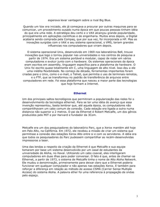3
esperava levar vantagem sobre a rival Big Blue.
Quando um Vax era iniciado, ele já começava a procurar por outras maquinas para se
comunicar, um procedimento ousado numa época em que poucas pessoas tinham idéia
do que era uma rede. A estratégia deu certo e o VAX alcançou grande popularidade,
principalmente em aplicações cientificas e de engenharia. Muitos anos depois, a Digital
acabaria sendo comprada pela Compaq, que por sua vez, foi incorporada a HP. Mas as
inovações surgidas com o VAX e seu sistema operacional, o VMS, teriam grandes
influencias nos computadores que viriam depois.
O sistema operacional Unix, desenvolvido em 1969 nos laboratórios Bell, trouxe
inovações que logo o tornou popular nas universidades e nos centros de pesquisa a
partir de 1974. Era um sistema portável e modular, capaz de rodar em vários
computadores e evoluir junto com o hardware. Os sistemas operacionais da época
eram escritos em assembly, linguagem especifica para a plataforma de hardware. O
Unix foi escrito quase totalmente em C, uma linguagem de alto nível. Isso deu a ele
uma inédita flexibilidade. No começo da década, ferramentas importantes foram
criadas para o Unix, como o e-mail, o Telnet, que permitia o uso de terminais remotos,
e o FTP, que se transformou no padrão de transferência de arquivos entre
computadores em rede. Foi essa plataforma que nasceu a maior parte das tecnologias
que hoje formam a Internet.
Ethernet
Um dos principais saltos tecnológicos que permitiram a popularização das redes foi o
desenvolvimento da tecnologia ethernet. Para se ter uma idéia do avanço que essa
invenção representou, basta lembrar que, até aquela época, os computadores não
compartilhavam um cabo comum de conexão. Cada estação era ligada a outra numa
distancia não superior a 2 metros. O pai da Ethernet é Robert Metcalfe, um dos gênios
produzidos pelo MIT e por Harvard e fundador da 3Com.
Metcalfe era um dos pesquisadores do laboratório Parc, que a Xerox mantém até hoje
em Palo Alto, na Califórnia. Em 1972, ele recebeu a missão de criar um sistema que
permitisse a conexão das estações Xerox Alto entre si e com os servidores. A idéia era
que todos os pesquisadores do Parc pudessem compartilhar as recém-desenvolvidas
impressoras a laser.
Uma das lendas a respeito da criação da Ethernet é que Metcalfe e sua equipe
tomaram por base um sistema desenvolvido por um casal de estudantes da
universidade de Aloha, no Havaí. Utilizando um cabo coaxial, eles interligaram
computadores em duas ilhas para poder conversar. O fato é que, antes de chamar-se
Ethernet, a partir de 1973, o sistema de Metcalfe tinha o nome de Alto Aloha Network.
Ele mudou a denominação, primeiramente para deixar claro que a Ethernet poderia
funcionar em qualquer computador e não apenas nas estações Xerox. E também para
reforçar a diferença em relação ao método de acesso CSMA (Carrier Sense Multiple
Access) do sistema Aloha. A palavra ether foi uma referencia à propagação de ondas
pelo espaço.
 