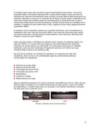 30
O roteador típico para esse uso deve possuir basicamente duas portas: uma porta
chamada WAN e uma porta chamada LAN. A porta WAN recebe o cabo que vem do
backbone da Internet. Normalmente essa conexão na porta WAN é feita através de um
conector chamado V.35 que é um conector de 34 Pinos. A porta LAN é conectada à sua
rede local. Essa porta também pode ser chamada Eth0 ou saída Ethernet, já que a
maioria das redes locais usa essa arquitetura. Existem outros tipos de conexões com o
roteador, a ligação de duas redes locais (LAN), ligação de duas redes geograficamente
separadas (WAN).
O roteador acima mostrado é apenas um exemplo ilustrativo, pois normalmente os
roteadores vêm com mais de uma porta WAN e com mais de uma porta LAN, sendo
que essas portas têm características de desempenho muito distintas, definidas pelo
modelo e marca de cada roteador.
Cada uma das portas / interfaces do roteador deve receber um endereço lógico (no
caso do TCP/IP, um número IP) que esteja em uma rede diferente do endereço
colocado nas outras portas. Se você rodar um traceroute através de um roteador
conhecido, verá que dois endereços IP aparecem para ele. Um refere-se à sua
interface WAN e outro à sua interface LAN.
Na hora de se escolher um roteador ou desenhar um esquema de rede com
roteadores, deve-se levar em consideração algumas características básicas
encontradas nos roteadores:
Número de portas WAN
Número de portas LAN
Velocidade das portas WAN
Velocidade das portas LAN
Redundância
Tolerância a falhas
Balanceamento de carga
Alguns roteadores possuem um recurso chamado redundância de call-up. Esse recurso
permite ligar o roteador a um modem através de um cabo serial e, caso o link WAN
principal falhar, o modem disca para um provedor e se conecta mantendo a conexão
da rede local com a Internet no ar.
 