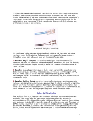 7
O sistema de cabeamento determina a estabilidade de uma rede. Pesquisas revelam
que cerca de 80% dos problemas físicos ocorridos atualmente em uma rede tem
origem no cabeamento, afetando de forma considerável a confiabilidade da mesma. O
custo para a implantação do cabeamento corresponde a aproximadamente 6% do
custo total de uma rede, mais 70% da manutenção de uma rede é direcionada aos
problemas oriundos do cabeamento.
Em matéria de cabos, os mais utilizados são os cabos de par trançado, os cabos
coaxiais e cabos de fibra óptica. Cada categoria tem suas próprias vantagens e
limitações, sendo mais adequado para um tipo específico de rede.
Os cabos de par trançado são os mais usados pois tem um melhor custo
beneficio, ele pode ser comprado pronto em lojas de informática, ou feito sob medida,
ou ainda produzido pelo próprio usuário, e ainda são 10 vezes mais rápidos que os
cabos coaxiais.
Os cabos coaxiais permitem que os dados sejam transmitidos através de uma
distância maior que a permitida pelos cabos de par trançado sem blindagem (UTP),
mas por outro, lado não são tão flexíveis e são mais caros que eles. Outra
desvantagem é que a maioria delas requerem o barramento ISA, não encontradas nas
Placas mães novas.
Os cabos de fibra óptica permitem transmissões de dados a velocidades muito
maiores e são completamente imunes a qualquer tipo de interferência eletromagnética,
porém, são muito mais caros e difíceis de instalar, demandando equipamentos mais
caros e mão de obra mais especializada. Apesar da alta velocidade de transferência, as
fibras ainda não são uma boa opção para pequenas redes devido ao custo.
Cabos de Fibra Óptica
Sem as fibras ópticas, a Internet e até o sistema telefônico que temos hoje seriam
inviáveis. Com a migração das tecnologias de rede para padrões de maiores
velocidades como ATM, Gigabit Ethernet e 10 Gigabit Ethernet, o uso de fibras ópticas
vem ganhando força também nas redes locais. O produto começou a ser fabricado em
1978 e passou a substituir os cabos coaxiais nos Estados Unidos na segunda metade
dos anos 80. Em 1988, o primeiro cabo submarino de fibras ópticas mergulhou no
oceano, dando inicio a superestrada da informação. O físico indiano Narinder Singh
 