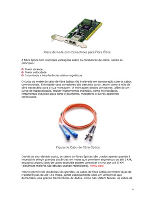 9
A fibra óptica tem inúmeras vantagens sobre os condutores de cobre, sendo as
principais:
Maior alcance
Maior velocidade
Imunidade a interferências eletromagnéticas
O custo do metro de cabo de fibra óptica não é elevado em comparação com os cabos
convencionais. Entretanto seus conectores são bastante caros, assim como a mão de
obra necessária para a sua montagem. A montagem desses conectores, além de um
curso de especialização, requer instrumentos especiais, como microscópios,
ferramentas especiais para corte e polimento, medidores e outros aparelhos
sofisticados.
Devido ao seu elevado custo, os cabos de fibras ópticas são usados apenas quando é
necessário atingir grandes distâncias em redes que permitem segmentos de até 1 KM,
enquanto alguns tipos de cabos especiais podem conservar o sinal por até 5 KM
(distâncias maiores são obtidas usando repetidores). Parou aqui
Mesmo permitindo distâncias tão grandes, os cabos de fibra óptica permitem taxas de
transferências de até 155 mbps, sendo especialmente úteis em ambientes que
demandam uma grande transferência de dados. Como não soltam faíscas, os cabos de
 