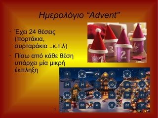 1 1
Ημερολόγιο “Advent”
• Έχει 24 θέσεις
(πορτάκια,
συρταράκια ..κ.τ.λ)
• Πίσω από κάθε θέση
υπάρχει μία μικρή
έκπληξη
 