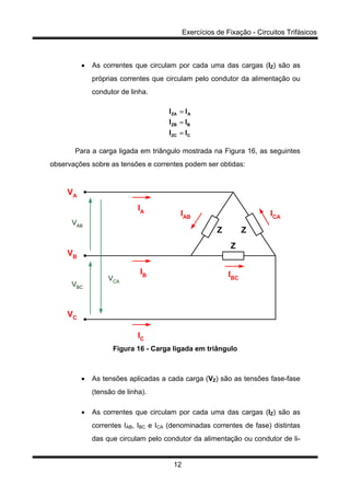 Exercícios de Fixação - Circuitos Trifásicos
12
• As correntes que circulam por cada uma das cargas (IZ) são as
próprias correntes que circulam pelo condutor da alimentação ou
condutor de linha.
CZC
BZB
AZA
II
II
II
=
=
=
Para a carga ligada em triângulo mostrada na Figura 16, as seguintes
observações sobre as tensões e correntes podem ser obtidas:
Z Z
Z
VA
VB
VC
IA
IB
IC
IBC
IAB ICA
VAB
VBC
VCA
Figura 16 - Carga ligada em triângulo
• As tensões aplicadas a cada carga (VZ) são as tensões fase-fase
(tensão de linha).
• As correntes que circulam por cada uma das cargas (IZ) são as
correntes IAB, IBC e ICA (denominadas correntes de fase) distintas
das que circulam pelo condutor da alimentação ou condutor de li-
 