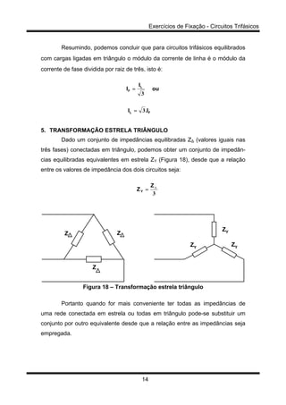 Exercícios de Fixação - Circuitos Trifásicos
14
Resumindo, podemos concluir que para circuitos trifásicos equilibrados
com cargas ligadas em triângulo o módulo da corrente de linha é o módulo da
corrente de fase dividida por raiz de três, isto é:
FL
L
F
I.I
ou
I
I
3
3
=
=
5. TRANSFORMAÇÃO ESTRELA TRIÂNGULO
Dado um conjunto de impedâncias equilibradas Z∆ (valores iguais nas
três fases) conectadas em triângulo, podemos obter um conjunto de impedân-
cias equilibradas equivalentes em estrela ZY (Figura 18), desde que a relação
entre os valores de impedância dos dois circuitos seja:
3
∆Z
ZY =
Z Z
Z
ZY
ZY
ZY
Figura 18 – Transformação estrela triângulo
Portanto quando for mais conveniente ter todas as impedâncias de
uma rede conectada em estrela ou todas em triângulo pode-se substituir um
conjunto por outro equivalente desde que a relação entre as impedâncias seja
empregada.
 