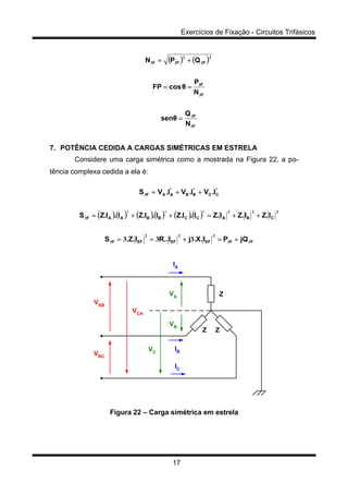 Exercícios de Fixação - Circuitos Trifásicos
17
( ) ( )
F
F
F
F
FFF
N
Q
θsen
N
P
θcosFP
QPN
3
3
3
3
2
3
2
33
=
==
+=
7. POTÊNCIA CEDIDA A CARGAS SIMÉTRICAS EM ESTRELA
Considere uma carga simétrica como a mostrada na Figura 22, a po-
tência complexa cedida a ela é:
( )( ) ( )( ) ( )( )
FFEFEFEFF
CBA
*
CC
*
BB
*
AAF
*
CC
*
BB
*
AAF
jQPI.X.jI..RI.Z.S
I.ZI.ZI.ZI.I.ZI.I.ZI.I.ZS
I.VI.VI.VS
33
222
3
222
3
3
333 +=+==
++=++=
++=
Z
ZZ
VAB
VBC
VC
IA
IB
IC
VA
VB
VCA
Figura 22 – Carga simétrica em estrela
 