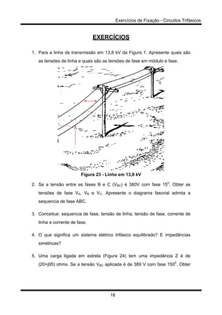 Exercícios de Fixação - Circuitos Trifásicos
18
EXERCÍCIOS
1. Para a linha de transmissão em 13,8 kV da Figura 1. Apresente quais são
as tensões de linha e quais são as tensões de fase em módulo e fase.
Figura 23 - Linha em 13,8 kV
2. Se a tensão entre as fases B e C (VBC) é 380V com fase 150
. Obter as
tensões de fase VA, VB e VC. Apresente o diagrama fasorial admita a
sequencia de fase ABC.
3. Conceitue: sequencia de fase, tensão de linha, tensão de fase, corrente de
linha e corrente de fase.
4. O que significa um sistema elétrico trifásico equilibrado? E impedâncias
simétricas?
5. Uma carga ligada em estrela (Figura 24) tem uma impedância Z é de
(20+j95) ohms. Se a tensão VBC aplicada é de 389 V com fase 1500
. Obter
 