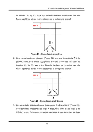 Exercícios de Fixação - Circuitos Trifásicos
19
as tensões: VA, VB, VC, VAB e VCA. Obtenha também as correntes nas três
fases, a potência ativa e reativa abasorvida e o diagrama fasorial.
Z
Z Z
389 V
Figura 24 – Carga ligada em estrela
6. Uma carga ligada em triângulo (Figura 24) tem uma impedância Z é de
(20+j95) ohms. Se a tensão VBC aplicada é de 380 V com fase 150
. Obter as
tensões: VA, VB, VC, VAB e VCA. Obtenha também as correntes nas três
fases, a potência ativa e reativa abasorvida e o diagrama fasorial.
380 V
Z Z
Z
Figura 25 – Carga ligada em triângulo
7. Um alimentador trifásico alimenta duas cargas A e B em 380 V (Figura 26).
Considerando a impedância da carga A de (30+j62) ohms e a da carga B de
(12+j84) ohms. Pede-se as correntes nas fases A que alimentam as duas
 