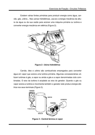 Exercícios de Fixação - Circuitos Trifásicos
2
Existem várias fontes primárias para produzir energia como água, car-
vão, gás, urânio... Nas usinas hidrelétricas, usa-se a energia mecânica da altu-
ra da água ou da sua vazão para acionar uma máquina primária ou turbina e
converter energia mecânica em elétrica (Figura 2).
Figura 2 - Usina hidrelétrica
Carvão, óleo e urânio são combustíveis empregados para converter
água em vapor que aciona uma turbina primária. Algumas concessionárias uti-
lizam turbinas à gás, a vapor ou ainda a gás e a vapor denominadas ciclo com-
binadas. O eixo da turbina é acoplado ao eixo do gerador. Quando o gás ou
vapor aciona a turbina e movimenta também o gerador este produz energia elé-
trica nos seus terminais (Figura 3).
Figura 3 - Central térmica à vapor
 