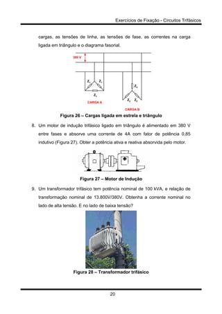 Exercícios de Fixação - Circuitos Trifásicos
20
cargas, as tensões de linha, as tensões de fase, as correntes na carga
ligada em triângulo e o diagrama fasorial.
CARGA B
CARGA A
Z1
Z1
Z1
Z2
Z2
Z2
380 V
Figura 26 – Cargas ligada em estrela e triângulo
8. Um motor de indução trifásico ligado em triângulo é alimentado em 380 V
entre fases e absorve uma corrente de 4A com fator de potência 0,85
indutivo (Figura 27). Obter a potência ativa e reativa absorvida pelo motor.
Figura 27 – Motor de Indução
9. Um transformador trifásico tem potência nominal de 100 kVA, e relação de
transformação nominal de 13.800V/380V. Obtenha a corrente nominal no
lado de alta tensão. E no lado de baixa tensão?
Figura 28 – Transformador trifásico
 