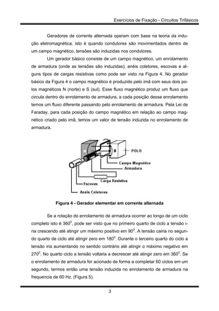 Exercícios de Fixação - Circuitos Trifásicos
3
Geradores de corrente alternada operam com base na teoria da indu-
ção eletromagnética, isto é quando condutores são movimentados dentro de
um campo magnético, tensões são induzidas nos condutores.
Um gerador básico consiste de um campo magnético, um enrolamento
de armadura (onde as tensões são induzidas), anéis coletores, escovas e al-
guns tipos de cargas resistivas como pode ser visto na Figura 4. No gerador
básico da Figura 4 o campo magnético é produzido pelo imã com seus dois po-
los magnéticos N (norte) e S (sul). Esse fluxo magnético produz um fluxo que
circula dentro do enrolamento de armadura, a cada posição desse enrolamento
temos um fluxo diferente passando pelo enrolamento de armadura. Pela Lei de
Faraday, para cada posição do campo magnético em relação ao campo mag-
nético criado pelo imã, temos um valor de tensão induzida no enrolamento de
armadura.
Figura 4 - Gerador elementar em corrente alternada
Se a rotação do enrolamento de armadura ocorrer ao longo de um ciclo
completo isto é 3600
, pode ser visto que no primeiro quarto de ciclo a tensão i-
ria crescendo até atingir um máximo positivo em 900
. A tensão cairia no segun-
do quarto de ciclo até atingir zero em 1800
. Durante o terceiro quarto do ciclo a
tensão iria aumentando no sentido contrário até atingir o máximo negativo em
2700
. No quarto ciclo a tensão voltaria a decrescer até atingir zero em 3600
. Se
o enrolamento de armadura for acionado de forma a completar 60 ciclos em um
segundo, termos então uma tensão induzida no enrolamento de armadura na
frequencia de 60 Hz. (Figura 5).
 