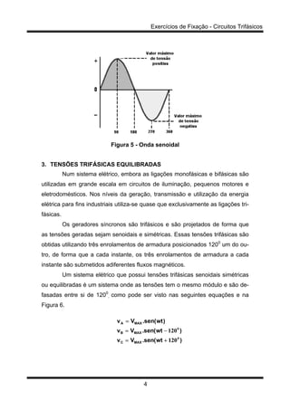 Exercícios de Fixação - Circuitos Trifásicos
4
Figura 5 - Onda senoidal
3. TENSÕES TRIFÁSICAS EQUILIBRADAS
Num sistema elétrico, embora as ligações monofásicas e bifásicas são
utilizadas em grande escala em circuitos de iluminação, pequenos motores e
eletrodomésticos. Nos níveis da geração, transmissão e utilização da energia
elétrica para fins industriais utiliza-se quase que exclusivamente as ligações tri-
fásicas.
Os geradores síncronos são trifásicos e são projetados de forma que
as tensões geradas sejam senoidais e simétricas. Essas tensões trifásicas são
obtidas utilizando três enrolamentos de armadura posicionados 1200
um do ou-
tro, de forma que a cada instante, os três enrolamentos de armadura a cada
instante são submetidos adiferentes fluxos magnéticos.
Um sistema elétrico que possui tensões trifásicas senoidais simétricas
ou equilibradas é um sistema onde as tensões tem o mesmo módulo e são de-
fasadas entre si de 1200
, como pode ser visto nas seguintes equações e na
Figura 6.
)wt(sen.Vv
)wt(sen.Vv
)wt(sen.Vv
MAXC
MAXB
MAXA
0
0
120
120
+=
−=
=
 