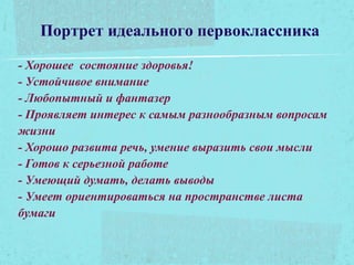 Портрет идеального первоклассника
- Хорошее состояние здоровья!
- Устойчивое внимание
- Любопытный и фантазер
- Проявляет интерес к самым разнообразным вопросам
жизни
- Хорошо развита речь, умение выразить свои мысли
- Готов к серьезной работе
- Умеющий думать, делать выводы
- Умеет ориентироваться на пространстве листа
бумаги
 