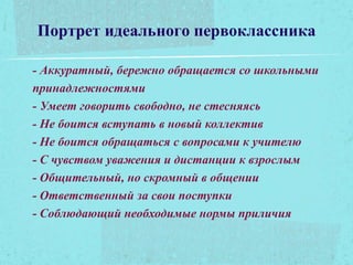 Портрет идеального первоклассника
- Аккуратный, бережно обращается со школьными
принадлежностями
- Умеет говорить свободно, не стесняясь
- Не боится вступать в новый коллектив
- Не боится обращаться с вопросами к учителю
- С чувством уважения и дистанции к взрослым
- Общительный, но скромный в общении
- Ответственный за свои поступки
- Соблюдающий необходимые нормы приличия
 