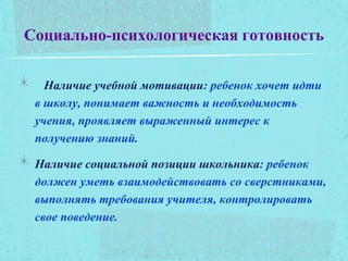 Социально-психологическая готовность
Наличие учебной мотивации: ребенок хочет идти
в школу, понимает важность и необходимость
учения, проявляет выраженный интерес к
получению знаний.
Наличие социальной позиции школьника: ребенок
должен уметь взаимодействовать со сверстниками,
выполнять требования учителя, контролировать
свое поведение.
 