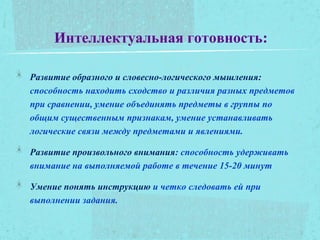 Интеллектуальная готовность:
Развитие образного и словесно-логического мышления:
способность находить сходство и различия разных предметов
при сравнении, умение объединять предметы в группы по
общим существенным признакам, умение устанавливать
логические связи между предметами и явлениями.
Развитие произвольного внимания: способность удерживать
внимание на выполняемой работе в течение 15-20 минут
Умение понять инструкцию и четко следовать ей при
выполнении задания.
 