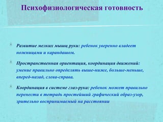 Психофизиологическая готовность
Развитие мелких мышц руки: ребенок уверенно владеет
ножницами и карандашом.
Пространственная ориентация, координация движений:
умение правильно определять выше-ниже, больше-меньше,
вперед-назад, слева-справа.
Координация в системе глаз-рука: ребенок может правильно
перенести в тетрадь простейший графический образ-узор,
зрительно воспринимаемый на расстоянии
 