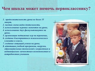 Чем школа может помочь первокласснику?
1. продолжительность урока не более 35
минут,
2. частая смена видов деятельности,
3. использование игровых моментов на уроке,
4. использование двух физкультминуток на
уроке,
5. организация подвижных игр на переменах,
6. создание благоприятного психологического
климата в классе,
7. создание ситуаций успеха на уроке,
8. адаптация учебной программы, нагрузки,
образовательных технологий к возрастным и
индивидуально личностным возможностям и
потребностям учеников.
 