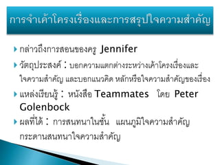  กล่าวถึงการสอนของครู Jennifer
 วัตถุประสงค์ : บอกความแตกต่างระหว่างเค้าโครงเรื่องและ
ใจความสาคัญ และบอกแนวคิด หลักหรือใจความสาคัญของเรื่อง
 แหล่งเรียนรู้ : หนังสือ Teammates โดย Peter
Golenbock
 ผลที่ได้ : การสนทนาในชั้น แผนภูมิใจความสาคัญ
กระดานสนทนาใจความสาคัญ
 