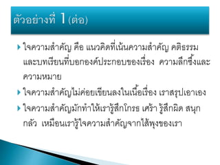  ใจความสาคัญ คือ แนวคิดที่เน้นความสาคัญ คติธรรม
และบทเรียนที่บอกองค์ประกอบของเรื่อง ความลึกซึ้งและ
ความหมาย
 ใจความสาคัญไม่ค่อยเขียนลงในเนื้อเรื่อง เราสรุปเอาเอง
 ใจความสาคัญมักทาให้เรารู้สึกโกรธ เศร้า รู้สึกผิด สนุก
กลัว เหมือนเรารู้ใจความสาคัญจากไส้พุงของเรา
 