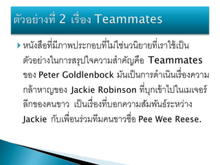  หนังสือที่มีภาพประกอบที่ไม่ใช่นวนิยายที่เราใช้เป็น
ตัวอย่างในการสรุปใจความสาคัญคือ Teammates
ของ Peter Goldlenbock มันเป็นการดาเนินเรื่องความ
กล้าหาญของ Jackie Robinson ที่บุกเข้าไปในเมเจอร์
ลีกของคนขาว เป็นเรื่องที่บอกความสัมพันธ์ระหว่าง
Jackie กับเพื่อนร่วมทีมคนขาวชื่อ Pee Wee Reese.
 