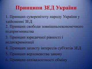 Принципи ЗЕД України
1. Принцип суверенітету народу України у
здійсненні ЗЕД
2. Принцип свободи зовнішньоекономічного
підприємництва
3. Принцип юридичної рівності і
недискримінації
4. Принцип захисту інтересів суб'єктів ЗЕД
5. Принцип верховенства закону
6. Принцип еквівалентності обміну
 