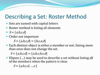 Describing a Set: Roster Method
 Sets are named with capital letters
 Roster method is listing all elements
 S = {a,b,c,d}
 Order not important
S = {a,b,c,d} = {b,c,a,d}
 Each distinct object is either a member or not; listing more
than once does not change the set.
S = {a,b,c,d} = {a,b,c,b,c,d}
 Elipses (…) may be used to describe a set without listing all
of the members when the pattern is clear.
S = {a,b,c,d, …,z }
 