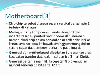 Motherboard[3]
 Chip-chip tersebut disusun secara vertikal dengan pin 1
terletak di kiri atas
 Masing-masing komponen ditandai dengan kode
indentifikasi dari printed circuit board dan memberi
nomor lokasi chip dalam penambahan order dari kiri ke
kanan seta dari atas ke bawah sehingga memungkinkan
secara cepat dapat menempatkan IC pada board.
 Generasi dari motherboard dibedakan berdasarkan atas
kecapatan transfer data dalam satuan bit (Binari Digit).
 Generasi pertama mamiliki kecepatan 8 bit kemudian
muncul generasi 16 bit serta 32 bit.
 